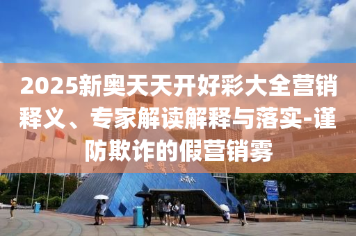 2025新奧天天開好彩大全營銷釋義、專家解讀解釋與落實-謹防欺詐的假營銷霧
