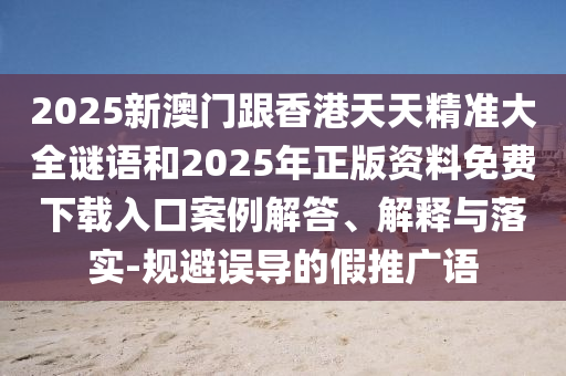 2025新澳門跟香港天天精準大全謎語和2025年正版資料免費下載入口案例解答、解釋與落實-規避誤導的假推廣語