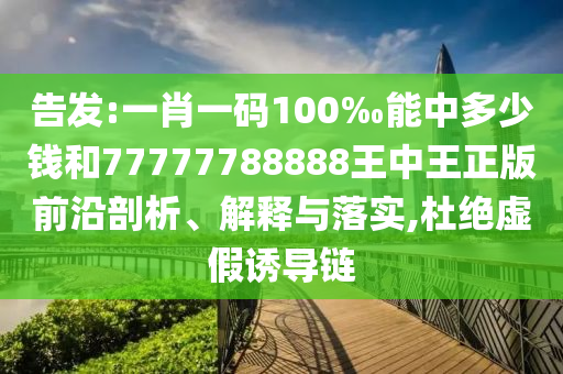 告發:一肖一碼100‰能中多少錢和77777788888王中王正版前沿剖析、解釋與落實,杜絕虛假誘導鏈