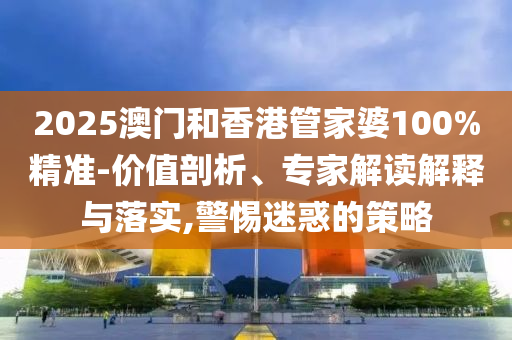 2025澳門和香港管家婆100%精準-價值剖析、專家解讀解釋與落實,警惕迷惑的策略