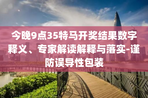 今晚9點(diǎn)35特馬開獎(jiǎng)結(jié)果數(shù)字釋義、專家解讀解釋與落實(shí)-謹(jǐn)防誤導(dǎo)性包裝