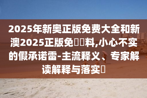 2025年新奧正版免費大全和新澳2025正版免費資料,小心不實的假承諾雷-主流釋義、專家解讀解釋與落實?