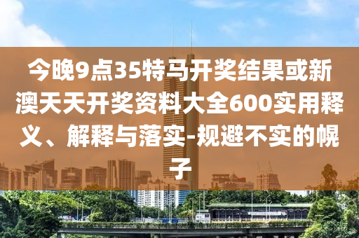 今晚9點35特馬開獎結(jié)果或新澳天天開獎資料大全600實用釋義、解釋與落實-規(guī)避不實的幌子