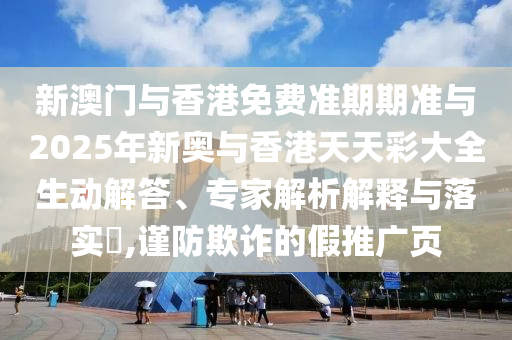 新澳門與香港免費準期期準與2025年新奧與香港天天彩大全生動解答、專家解析解釋與落實?,謹防欺詐的假推廣頁