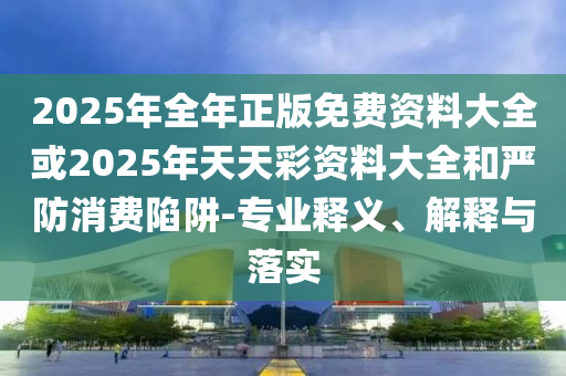 2025年全年正版免費資料大全或2025年天天彩資料大全和嚴防消費陷阱-專業釋義、解釋與落實