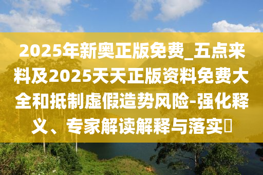 2025年新奧正版免費_五點來料及2025天天正版資料免費大全和抵制虛假造勢風險-強化釋義、專家解讀解釋與落實?