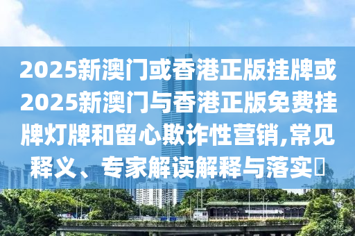 2025新澳門或香港正版掛牌或2025新澳門與香港正版免費掛牌燈牌和留心欺詐性營銷,常見釋義、專家解讀解釋與落實?