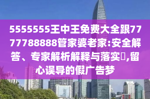 5555555王中王免費大全跟7777788888管家婆老家:安全解答、專家解析解釋與落實?,留心誤導(dǎo)的假廣告夢