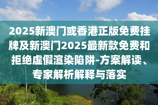 2025新澳門或香港正版免費掛牌及新澳門2025最新款免費和拒絕虛假渲染陷阱-方案解讀、專家解析解釋與落實