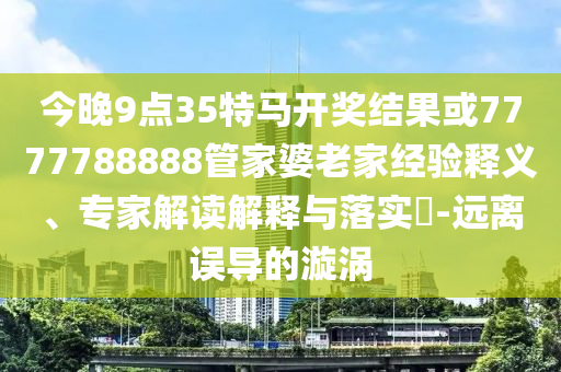 今晚9點35特馬開獎結果或7777788888管家婆老家經驗釋義、專家解讀解釋與落實?-遠離誤導的漩渦