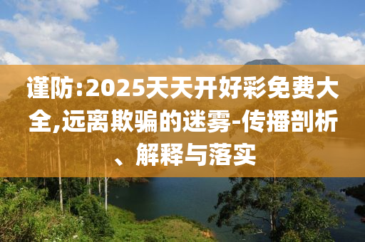 謹防:2025天天開好彩免費大全,遠離欺騙的迷霧-傳播剖析、解釋與落實