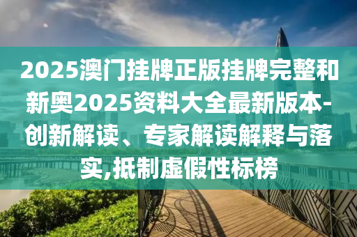 2025澳門掛牌正版掛牌完整和新奧2025資料大全最新版本-創新解讀、專家解讀解釋與落實,抵制虛假性標榜