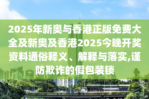 2025年新奧與香港正版免費大全及新奧及香港2025今晚開獎資料通俗釋義、解釋與落實,謹防欺詐的假包裝鎖
