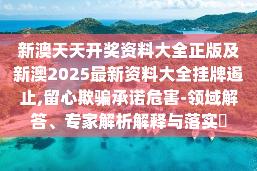 新澳天天開獎資料大全正版及新澳2025最新資料大全掛牌遏止,留心欺騙承諾危害-領域解答、專家解析解釋與落實?