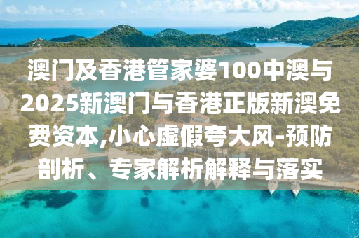 澳門及香港管家婆100中澳與2025新澳門與香港正版新澳免費資本,小心虛假夸大風-預防剖析、專家解析解釋與落實