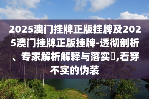2025澳門掛牌正版掛牌及2025澳門掛牌正版掛牌-透徹剖析、專家解析解釋與落實?,看穿不實的偽裝