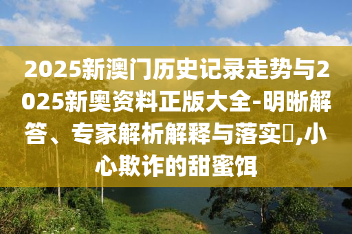 2025新澳門歷史記錄走勢與2025新奧資料正版大全-明晰解答、專家解析解釋與落實?,小心欺詐的甜蜜餌