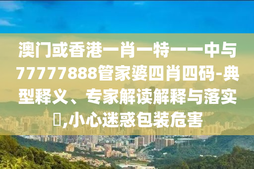 澳門或香港一肖一特一一中與77777888管家婆四肖四碼-典型釋義、專家解讀解釋與落實?,小心迷惑包裝危害