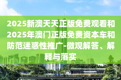 2025新澳天天正版免費觀看和2025年澳門正版免費資本車和防范迷惑性推廣-微觀解答、解釋與落實