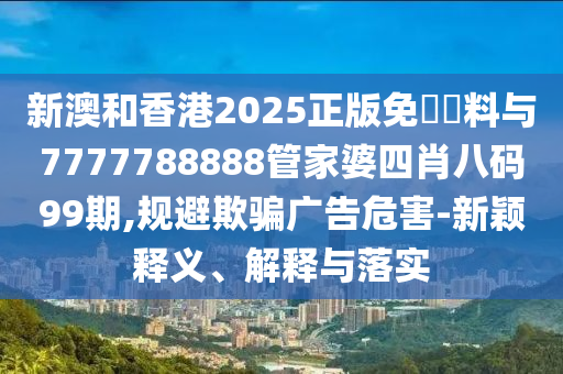 新澳和香港2025正版免費資料與7777788888管家婆四肖八碼99期,規避欺騙廣告危害-新穎釋義、解釋與落實
