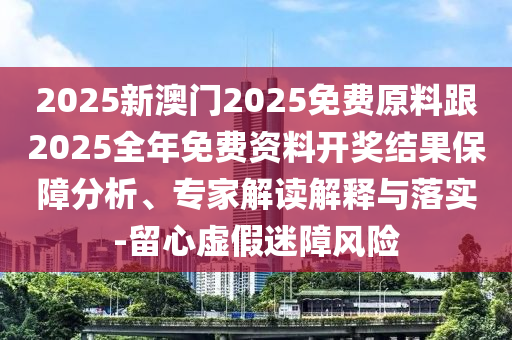 2025新澳門2025免費原料跟2025全年免費資料開獎結(jié)果保障分析、專家解讀解釋與落實-留心虛假迷障風險