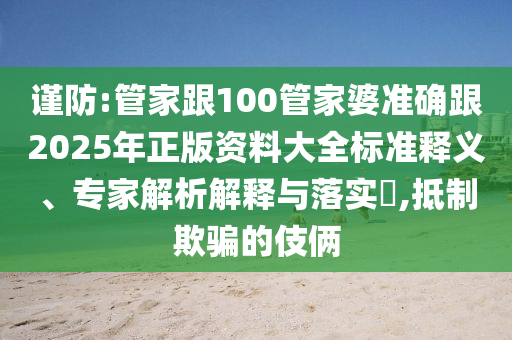 謹防:管家跟100管家婆準確跟2025年正版資料大全標準釋義、專家解析解釋與落實?,抵制欺騙的伎倆