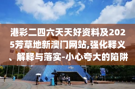 港彩二四六天天好資料及2025芳草地新澳門網站,強化釋義、解釋與落實-小心夸大的陷阱