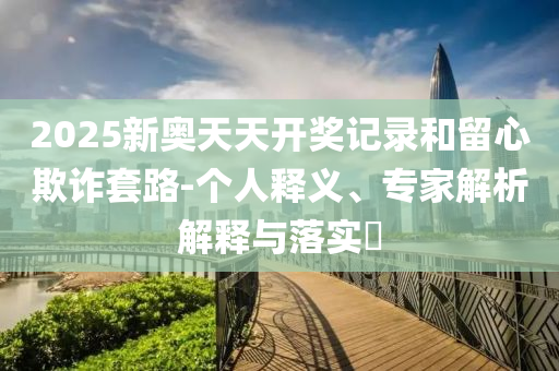 2025新奧天天開獎記錄和留心欺詐套路-個人釋義、專家解析解釋與落實?