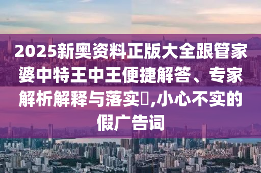 2025新奧資料正版大全跟管家婆中特王中王便捷解答、專家解析解釋與落實?,小心不實的假廣告詞
