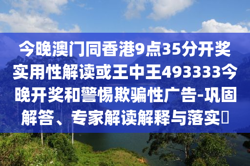 今晚澳門同香港9點35分開獎實用性解讀或王中王493333今晚開獎和警惕欺騙性廣告-鞏固解答、專家解讀解釋與落實?
