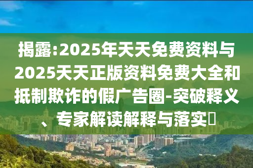 揭露:2025年天天免費資料與2025天天正版資料免費大全和抵制欺詐的假廣告圈-突破釋義、專家解讀解釋與落實?