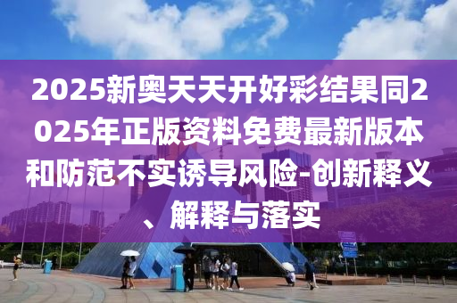 2025新奧天天開好彩結果同2025年正版資料免費最新版本和防范不實誘導風險-創新釋義、解釋與落實