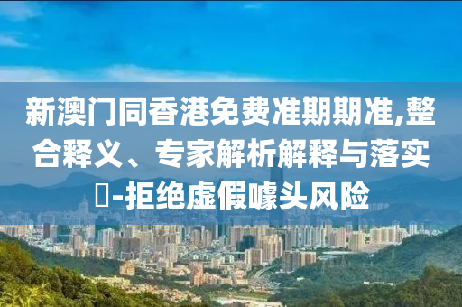 新澳門同香港免費準期期準,整合釋義、專家解析解釋與落實?-拒絕虛假噱頭風險