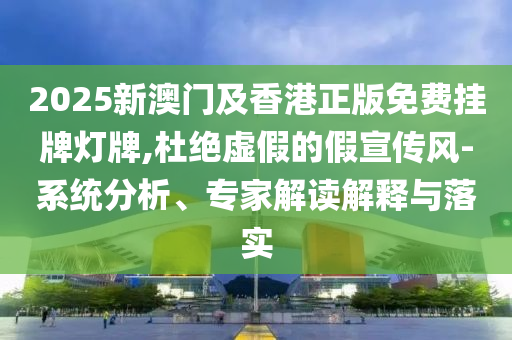 2025新澳門及香港正版免費掛牌燈牌,杜絕虛假的假宣傳風-系統分析、專家解讀解釋與落實