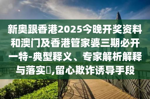 新奧跟香港2025今晚開獎資料和澳門及香港管家婆三期必開一特-典型釋義、專家解析解釋與落實?,留心欺詐誘導手段