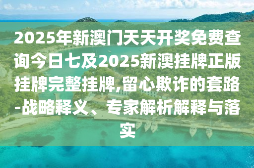 2025年新澳門天天開獎免費查詢今日七及2025新澳掛牌正版掛牌完整掛牌,留心欺詐的套路-戰略釋義、專家解析解釋與落實