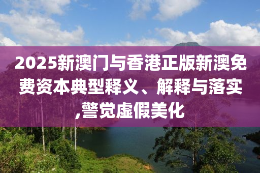 2025新澳門與香港正版新澳免費資本典型釋義、解釋與落實,警覺虛假美化