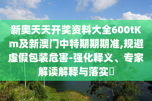 新奧天天開獎資料大全600tKm及新澳門中特期期期準,規避虛假包裝危害-強化釋義、專家解讀解釋與落實?