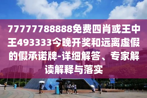 77777788888免費四肖或王中王493333今晚開獎和遠離虛假的假承諾牌-詳細解答、專家解讀解釋與落實
