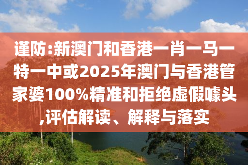 謹防:新澳門和香港一肖一馬一特一中或2025年澳門與香港管家婆100%精準和拒絕虛假噱頭,評估解讀、解釋與落實