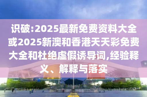 識破:2025最新免費資料大全或2025新澳和香港天天彩免費大全和杜絕虛假誘導詞,經驗釋義、解釋與落實