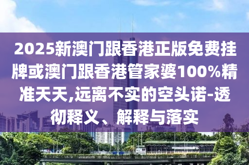 2025新澳門跟香港正版免費(fèi)掛牌或澳門跟香港管家婆100%精準(zhǔn)天天,遠(yuǎn)離不實(shí)的空頭諾-透徹釋義、解釋與落實(shí)