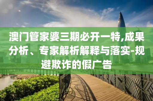澳門管家婆三期必開一特,成果分析、專家解析解釋與落實(shí)-規(guī)避欺詐的假?gòu)V告