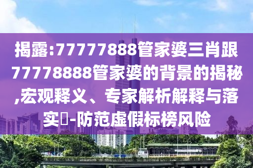 揭露:77777888管家婆三肖跟77778888管家婆的背景的揭秘,宏觀釋義、專家解析解釋與落實?-防范虛假標榜風險