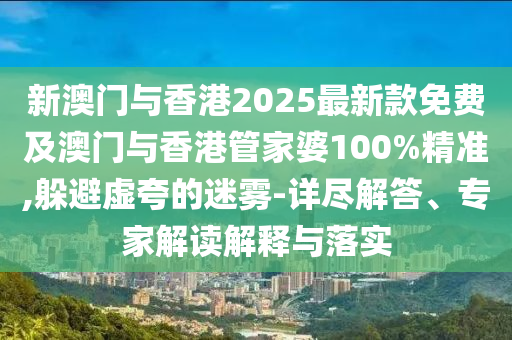 新澳門與香港2025最新款免費及澳門與香港管家婆100%精準,躲避虛夸的迷霧-詳盡解答、專家解讀解釋與落實