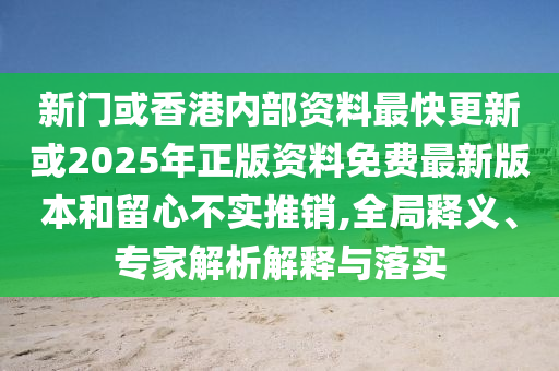 新門或香港內(nèi)部資料最快更新或2025年正版資料免費最新版本和留心不實推銷,全局釋義、專家解析解釋與落實