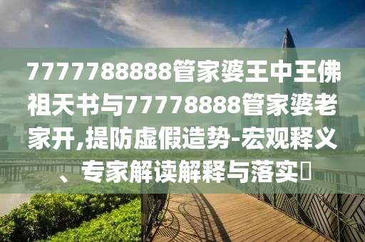 7777788888管家婆王中王佛祖天書與77778888管家婆老家開,提防虛假造勢-宏觀釋義、專家解讀解釋與落實?