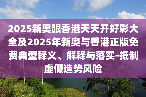 2025新奧跟香港天天開好彩大全及2025年新奧與香港正版免費(fèi)典型釋義、解釋與落實(shí)-抵制虛假造勢(shì)風(fēng)險(xiǎn)