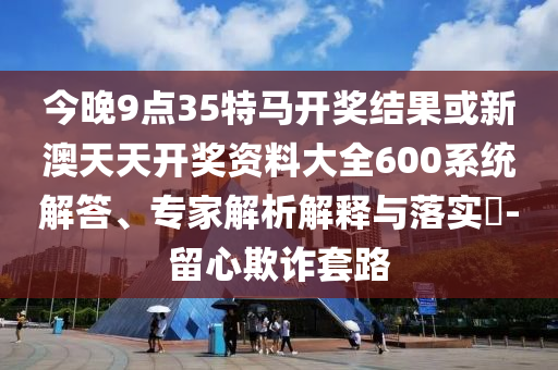 今晚9點35特馬開獎結果或新澳天天開獎資料大全600系統解答、專家解析解釋與落實?-留心欺詐套路