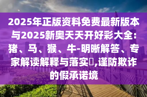 2025年正版資料免費最新版本與2025新奧天天開好彩大全:豬、馬、猴、牛-明晰解答、專家解讀解釋與落實?,謹防欺詐的假承諾境
